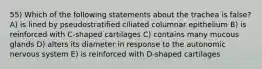 55) Which of the following statements about the trachea is false? A) is lined by pseudostratified ciliated columnar epithelium B) is reinforced with C-shaped cartilages C) contains many mucous glands D) alters its diameter in response to the autonomic nervous system E) is reinforced with D-shaped cartilages