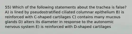 55) Which of the following statements about the trachea is false? A) is lined by pseudostratified ciliated columnar epithelium B) is reinforced with C-shaped cartilages C) contains many mucous glands D) alters its diameter in response to the autonomic nervous system E) is reinforced with D-shaped cartilages