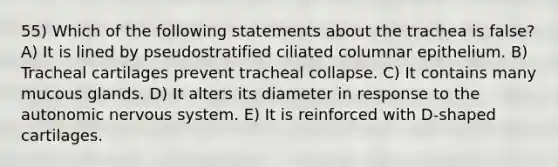 55) Which of the following statements about the trachea is false? A) It is lined by pseudostratified ciliated columnar epithelium. B) Tracheal cartilages prevent tracheal collapse. C) It contains many mucous glands. D) It alters its diameter in response to the autonomic nervous system. E) It is reinforced with D-shaped cartilages.