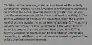 55. Which of the following statements is true? A) The activity variance for revenue can be favorable or unfavorable depending on whether the actual revenue earned is greater than or less than the revenue expected for the actual level of activity. B) The activity variance for revenue will equal zero when the planned level of activity equals the actual level of activity. C) The activity variance for revenue will be unfavorable if the actual level of activity is greater than the planned level of activity. D) The activity variance for revenue can be favorable or unfavorable depending on whether the actual revenue earned is greater than or less than the planned revenue.