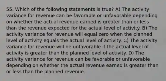 55. Which of the following statements is true? A) The activity variance for revenue can be favorable or unfavorable depending on whether the actual revenue earned is greater than or less than the revenue expected for the actual level of activity. B) The activity variance for revenue will equal zero when the planned level of activity equals the actual level of activity. C) The activity variance for revenue will be unfavorable if the actual level of activity is greater than the planned level of activity. D) The activity variance for revenue can be favorable or unfavorable depending on whether the actual revenue earned is greater than or less than the planned revenue.