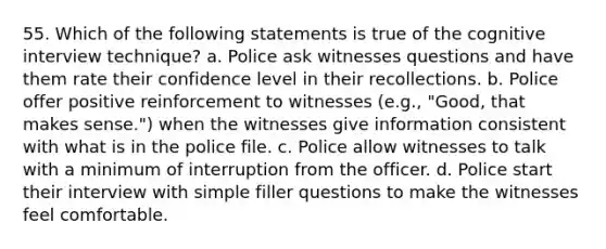 55. Which of the following statements is true of the cognitive interview technique? a. Police ask witnesses questions and have them rate their confidence level in their recollections. b. Police offer positive reinforcement to witnesses (e.g., "Good, that makes sense.") when the witnesses give information consistent with what is in the police file. c. Police allow witnesses to talk with a minimum of interruption from the officer. d. Police start their interview with simple filler questions to make the witnesses feel comfortable.