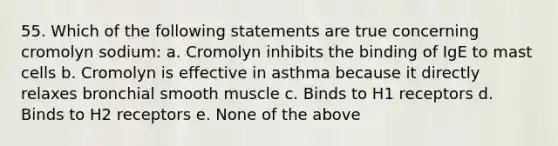 55. Which of the following statements are true concerning cromolyn sodium: a. Cromolyn inhibits the binding of IgE to mast cells b. Cromolyn is effective in asthma because it directly relaxes bronchial smooth muscle c. Binds to H1 receptors d. Binds to H2 receptors e. None of the above