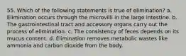 55. Which of the following statements is true of elimination? a. Elimination occurs through the microvilli in the large intestine. b. The gastrointestinal tract and accessory organs carry out the process of elimination. c. The consistency of feces depends on its mucus content. d. Elimination removes metabolic wastes like ammonia and carbon dioxide from the body.