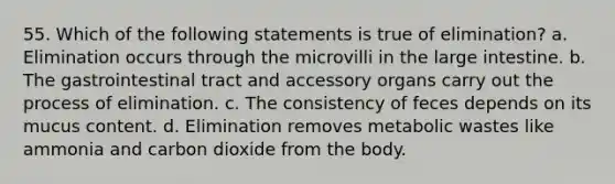 55. Which of the following statements is true of elimination? a. Elimination occurs through the microvilli in the large intestine. b. The gastrointestinal tract and accessory organs carry out the process of elimination. c. The consistency of feces depends on its mucus content. d. Elimination removes metabolic wastes like ammonia and carbon dioxide from the body.