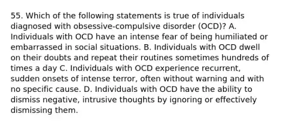 55. Which of the following statements is true of individuals diagnosed with obsessive-compulsive disorder (OCD)? A. Individuals with OCD have an intense fear of being humiliated or embarrassed in social situations. B. Individuals with OCD dwell on their doubts and repeat their routines sometimes hundreds of times a day C. Individuals with OCD experience recurrent, sudden onsets of intense terror, often without warning and with no specific cause. D. Individuals with OCD have the ability to dismiss negative, intrusive thoughts by ignoring or effectively dismissing them.