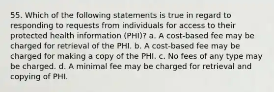 55. Which of the following statements is true in regard to responding to requests from individuals for access to their protected health information (PHI)? a. A cost-based fee may be charged for retrieval of the PHI. b. A cost-based fee may be charged for making a copy of the PHI. c. No fees of any type may be charged. d. A minimal fee may be charged for retrieval and copying of PHI.