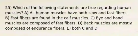 55) Which of the following statements are true regarding human muscles? A) All human muscles have both slow and fast fibers. B) Fast fibers are found in the calf muscles. C) Eye and hand muscles are composed of fast fibers. D) Back muscles are mostly composed of endurance fibers. E) both C and D