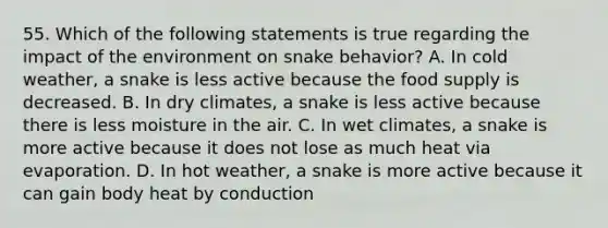 55. Which of the following statements is true regarding the impact of the environment on snake behavior? A. In cold weather, a snake is less active because the food supply is decreased. B. In dry climates, a snake is less active because there is less moisture in the air. C. In wet climates, a snake is more active because it does not lose as much heat via evaporation. D. In hot weather, a snake is more active because it can gain body heat by conduction