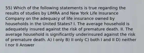 55) Which of the following statements is true regarding the results of studies by LIMRA and New York Life Insurance Company on the adequacy of life insurance owned by households in the United States? I. The average household is adequately insured against the risk of premature death. II. The average household is significantly underinsured against the risk of premature death. A) I only B) II only C) both I and II D) neither I nor II Answer