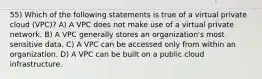 55) Which of the following statements is true of a virtual private cloud (VPC)? A) A VPC does not make use of a virtual private network. B) A VPC generally stores an organization's most sensitive data. C) A VPC can be accessed only from within an organization. D) A VPC can be built on a public cloud infrastructure.