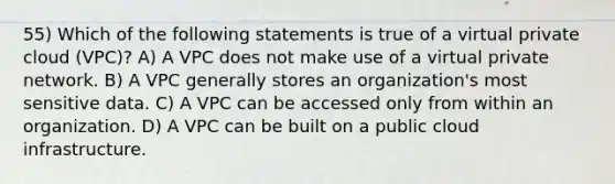 55) Which of the following statements is true of a virtual private cloud (VPC)? A) A VPC does not make use of a virtual private network. B) A VPC generally stores an organization's most sensitive data. C) A VPC can be accessed only from within an organization. D) A VPC can be built on a public cloud infrastructure.