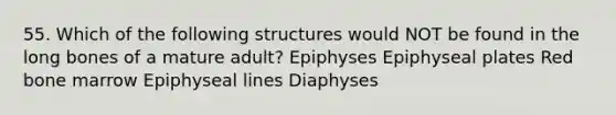 55. Which of the following structures would NOT be found in the long bones of a mature adult? Epiphyses Epiphyseal plates Red bone marrow Epiphyseal lines Diaphyses