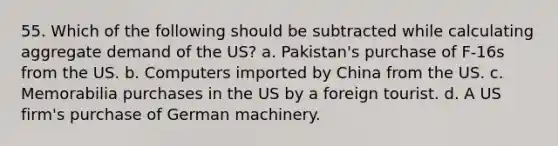 55. Which of the following should be subtracted while calculating aggregate demand of the US? a. Pakistan's purchase of F-16s from the US. b. Computers imported by China from the US. c. Memorabilia purchases in the US by a foreign tourist. d. A US firm's purchase of German machinery.