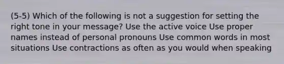 (5-5) Which of the following is not a suggestion for setting the right tone in your message? Use the active voice Use proper names instead of personal pronouns Use common words in most situations Use contractions as often as you would when speaking