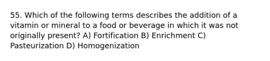 55. Which of the following terms describes the addition of a vitamin or mineral to a food or beverage in which it was not originally present? A) Fortification B) Enrichment C) Pasteurization D) Homogenization