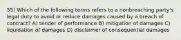 55) Which of the following terms refers to a nonbreaching party's legal duty to avoid or reduce damages caused by a breach of contract? A) tender of performance B) mitigation of damages C) liquidation of damages D) disclaimer of consequential damages