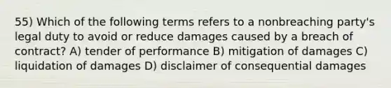 55) Which of the following terms refers to a nonbreaching party's legal duty to avoid or reduce damages caused by a breach of contract? A) tender of performance B) mitigation of damages C) liquidation of damages D) disclaimer of consequential damages