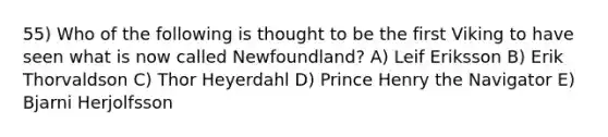 55) Who of the following is thought to be the first Viking to have seen what is now called Newfoundland? A) Leif Eriksson B) Erik Thorvaldson C) Thor Heyerdahl D) Prince Henry the Navigator E) Bjarni Herjolfsson