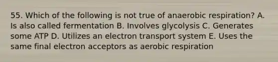 55. Which of the following is not true of anaerobic respiration? A. Is also called fermentation B. Involves glycolysis C. Generates some ATP D. Utilizes an electron transport system E. Uses the same final electron acceptors as aerobic respiration