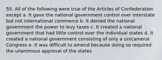 55. All of the following were true of the Articles of Confederation except a. It gave the national government control over interstate but not international commerce b. It denied the national government the power to levy taxes c. It created a national government that had little control over the individual states d. It created a national government consisting of only a unicameral Congress e. It was difficult to amend because doing so required the unanimous approval of the states