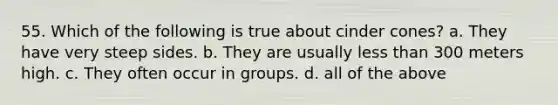 55. Which of the following is true about cinder cones? a. They have very steep sides. b. They are usually <a href='https://www.questionai.com/knowledge/k7BtlYpAMX-less-than' class='anchor-knowledge'>less than</a> 300 meters high. c. They often occur in groups. d. all of the above