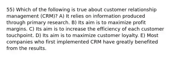 55) Which of the following is true about customer relationship management (CRM)? A) It relies on information produced through primary research. B) Its aim is to maximize profit margins. C) Its aim is to increase the efficiency of each customer touchpoint. D) Its aim is to maximize customer loyalty. E) Most companies who first implemented CRM have greatly benefited from the results.