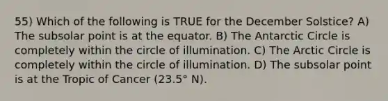 55) Which of the following is TRUE for the December Solstice? A) The subsolar point is at the equator. B) The Antarctic Circle is completely within the circle of illumination. C) The Arctic Circle is completely within the circle of illumination. D) The subsolar point is at the Tropic of Cancer (23.5° N).