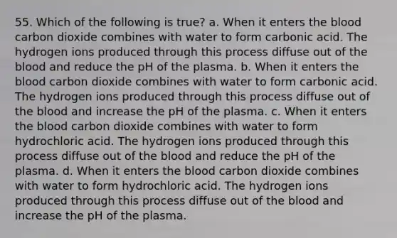 55. Which of the following is true? a. When it enters the blood carbon dioxide combines with water to form carbonic acid. The hydrogen ions produced through this process diffuse out of the blood and reduce the pH of the plasma. b. When it enters the blood carbon dioxide combines with water to form carbonic acid. The hydrogen ions produced through this process diffuse out of the blood and increase the pH of the plasma. c. When it enters the blood carbon dioxide combines with water to form hydrochloric acid. The hydrogen ions produced through this process diffuse out of the blood and reduce the pH of the plasma. d. When it enters the blood carbon dioxide combines with water to form hydrochloric acid. The hydrogen ions produced through this process diffuse out of the blood and increase the pH of the plasma.