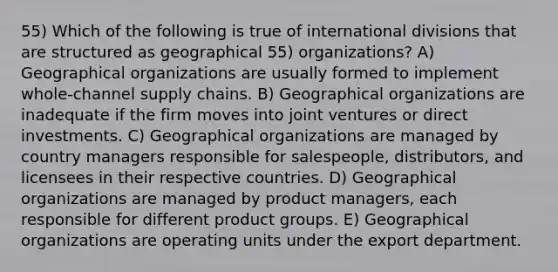 55) Which of the following is true of international divisions that are structured as geographical 55) organizations? A) Geographical organizations are usually formed to implement whole-channel supply chains. B) Geographical organizations are inadequate if the firm moves into joint ventures or direct investments. C) Geographical organizations are managed by country managers responsible for salespeople, distributors, and licensees in their respective countries. D) Geographical organizations are managed by product managers, each responsible for different product groups. E) Geographical organizations are operating units under the export department.