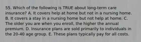 55. Which of the following is TRUE about long-term care insurance? A. It covers help at home but not in a nursing home. B. It covers a stay in a nursing home but not help at home. C. The older you are when you enroll, the higher the annual premium. D. Insurance plans are sold primarily to individuals in the 20-40 age group. E. These plans typically pay for all costs.