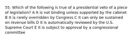 55. Which of the following is true of a presidential veto of a piece of legislation? A It is not binding unless supported by the cabinet B It is rarely overridden by Congress C It can only be sustained on revenue bills D It is automatically reviewed by the U.S. Supreme Court E It is subject to approval by a congressional committee