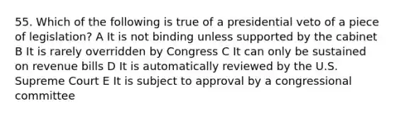 55. Which of the following is true of a presidential veto of a piece of legislation? A It is not binding unless supported by the cabinet B It is rarely overridden by Congress C It can only be sustained on revenue bills D It is automatically reviewed by the U.S. Supreme Court E It is subject to approval by a congressional committee