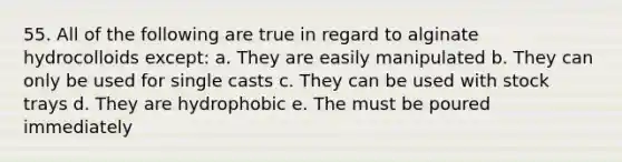 55. All of the following are true in regard to alginate hydrocolloids except: a. They are easily manipulated b. They can only be used for single casts c. They can be used with stock trays d. They are hydrophobic e. The must be poured immediately