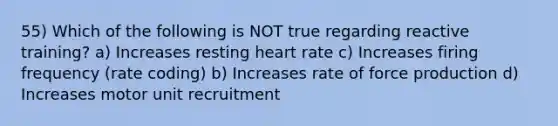 55) Which of the following is NOT true regarding reactive training? a) Increases resting heart rate c) Increases firing frequency (rate coding) b) Increases rate of force production d) Increases motor unit recruitment