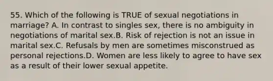 55. Which of the following is TRUE of sexual negotiations in marriage? A. In contrast to singles sex, there is no ambiguity in negotiations of marital sex.B. Risk of rejection is not an issue in marital sex.C. Refusals by men are sometimes misconstrued as personal rejections.D. Women are less likely to agree to have sex as a result of their lower sexual appetite.