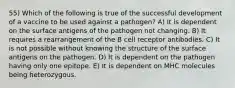 55) Which of the following is true of the successful development of a vaccine to be used against a pathogen? A) It is dependent on the surface antigens of the pathogen not changing. B) It requires a rearrangement of the B cell receptor antibodies. C) It is not possible without knowing the structure of the surface antigens on the pathogen. D) It is dependent on the pathogen having only one epitope. E) It is dependent on MHC molecules being heterozygous.