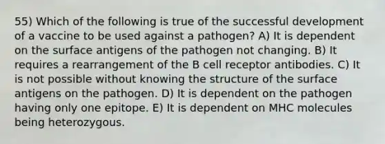 55) Which of the following is true of the successful development of a vaccine to be used against a pathogen? A) It is dependent on the surface antigens of the pathogen not changing. B) It requires a rearrangement of the B cell receptor antibodies. C) It is not possible without knowing the structure of the surface antigens on the pathogen. D) It is dependent on the pathogen having only one epitope. E) It is dependent on MHC molecules being heterozygous.