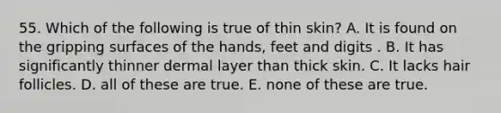 55. Which of the following is true of thin skin? A. It is found on the gripping surfaces of the hands, feet and digits . B. It has significantly thinner dermal layer than thick skin. C. It lacks hair follicles. D. all of these are true. E. none of these are true.