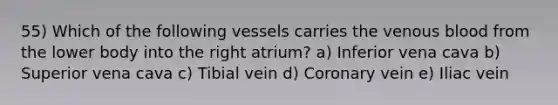 55) Which of the following vessels carries the venous blood from the lower body into the right atrium? a) Inferior vena cava b) Superior vena cava c) Tibial vein d) Coronary vein e) Iliac vein