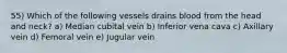 55) Which of the following vessels drains blood from the head and neck? a) Median cubital vein b) Inferior vena cava c) Axillary vein d) Femoral vein e) Jugular vein