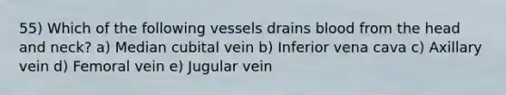 55) Which of the following vessels drains blood from the head and neck? a) Median cubital vein b) Inferior vena cava c) Axillary vein d) Femoral vein e) Jugular vein