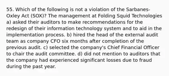 55. Which of the following is not a violation of the Sarbanes-Oxley Act (SOX)? The management at Folding Squid Technologies a) asked their auditors to make recommendations for the redesign of their information technology system and to aid in the implementation process. b) hired the head of the external audit team as company CFO six months after completion of the previous audit. c) selected the company's Chief Financial Officer to chair the audit committee. d) did not mention to auditors that the company had experienced significant losses due to fraud during the past year.