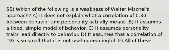 55) Which of the following is a weakness of Walter Mischel's approach? A) It does not explain what a correlation of 0.30 between behavior and personality actually means. B) It assumes a fixed, simple model of behavior. C) It assumes personality traits lead directly to behavior. D) It assumes that a correlation of .30 is so small that it is not useful/meaningful. E) All of these