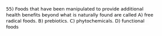 55) Foods that have been manipulated to provide additional health benefits beyond what is naturally found are called A) free radical foods. B) prebiotics. C) phytochemicals. D) functional foods