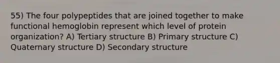 55) The four polypeptides that are joined together to make functional hemoglobin represent which level of protein organization? A) Tertiary structure B) <a href='https://www.questionai.com/knowledge/knHR7ecP3u-primary-structure' class='anchor-knowledge'>primary structure</a> C) Quaternary structure D) <a href='https://www.questionai.com/knowledge/kRddrCuqpV-secondary-structure' class='anchor-knowledge'>secondary structure</a>