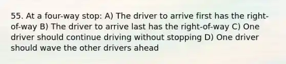 55. At a four-way stop: A) The driver to arrive first has the right-of-way B) The driver to arrive last has the right-of-way C) One driver should continue driving without stopping D) One driver should wave the other drivers ahead