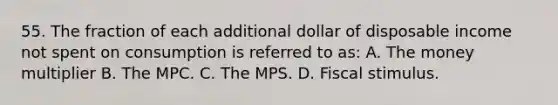 55. The fraction of each additional dollar of disposable income not spent on consumption is referred to as: A. The money multiplier B. The MPC. C. The MPS. D. Fiscal stimulus.