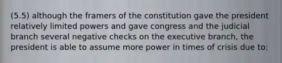 (5.5) although the framers of the constitution gave the president relatively limited powers and gave congress and the judicial branch several negative checks on the executive branch, the president is able to assume more power in times of crisis due to: