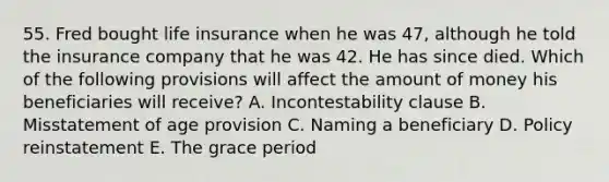 55. Fred bought life insurance when he was 47, although he told the insurance company that he was 42. He has since died. Which of the following provisions will affect the amount of money his beneficiaries will receive? A. Incontestability clause B. Misstatement of age provision C. Naming a beneficiary D. Policy reinstatement E. The grace period